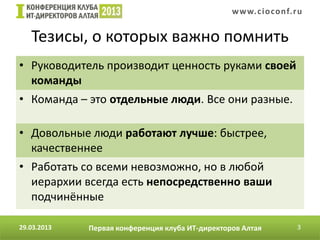 w w w. c i o conf.ru


   Тезисы, о которых важно помнить
• Руководитель производит ценность руками своей
  команды
• Команда – это отдельные люди. Все они разные.

• Довольные люди работают лучше: быстрее,
  качественнее
• Работать со всеми невозможно, но в любой
  иерархии всегда есть непосредственно ваши
  подчинённые

29.03.2013   Первая конференция клуба ИТ-директоров Алтая          3
 