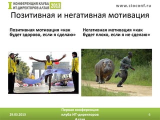 w w w. c i o conf.ru

Позитивная и негативная мотивация
Позитивная мотивация «как       Негативная мотивация «как
будет здорово, если я сделаю»   будет плохо, если я не сделаю»




                      Первая конференция
29.03.2013            клуба ИТ-директоров                       6
 