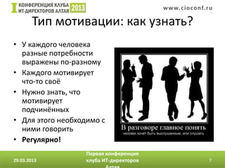 w w w. c i o conf.ru

        Тип мотивации: как узнать?
• У каждого человека
  разные потребности
  выражены по-разному
• Каждого мотивирует
  что-то своё
• Нужно знать, что
  мотивирует
  подчинённых
• Для этого необходимо с
  ними говорить                   Иллюстрация с сайта http://www.cluber.com.ua

• Регулярно!
                   Первая конференция
29.03.2013         клуба ИТ-директоров                                           7
 