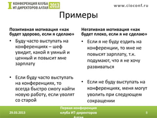 w w w. c i o conf.ru

                      Примеры
Позитивная мотивация «как       Негативная мотивация «как
будет здорово, если я сделаю»   будет плохо, если я не сделаю»
• Буду часто выступать на       • Если я не буду ездить на
  конференциях – шеф              конференции, то мне не
  увидит, какой я умный и         повысят зарплату, т.к.
  ценный и повысит мне            подумают, что я не хочу
  зарплату
                                  развиваться

• Если буду часто выступать
  на конференциях, то           • Если не буду выступать на
  всегда быстро смогу найти       конференциях, меня могут
  новую работу, если уволят       уволить при следующем
  со старой                       сокращении
                      Первая конференция
29.03.2013            клуба ИТ-директоров                       8
 