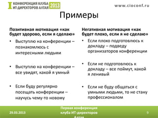 w w w. c i o conf.ru

                      Примеры
Позитивная мотивация «как       Негативная мотивация «как
будет здорово, если я сделаю»   будет плохо, если я не сделаю»
• Выступлю на конференции –     • Если плохо подготовлюсь к
  познакомлюсь с                  докладу – подведу
  интересными людьми              организаторов конференции

                                • Если не подготовлюсь к
• Выступлю на конференции –       докладу – все поймут, какой
  все увидят, какой я умный       я ленивый

• Если буду регулярно           • Если не буду общаться с
  посещать конференции –          умными людьми, то не стану
  научусь чему-то новому          профессионалом

                      Первая конференция
29.03.2013            клуба ИТ-директоров                       9
 