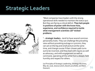 1616
Strategic Leaders
“Most companies have leaders with the strong
operational skills needed to maintain the status quo.
But they are facing a critical deficit: They lack people
in positions of power with the know-how,
experience, and confidence required to tackle
what management scientists call “wicked
problems.
“…strategic leaders…tend to have several common
personality traits: They can challenge the prevailing
view without provoking outrage or cynicism; they
can act on the big and small picture at the same
time, and change course if their chosen path turns
out to be incorrect; and they lead with inquiry as well
as advocacy, and with engagement as well as
command, operating all the while from a deeply held
humility and respect for others.
(10 Principles of Strategic Leadership, Strategy+Business,
May 18, 2016, Jessica Leitch, David Lancefield, and Mark
Dawson)
 