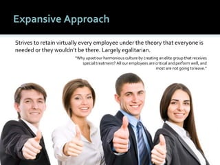 3535
Expansive Approach
Strives to retain virtually every employee under the theory that everyone is
needed or they wouldn’t be there. Largely egalitarian.
“Why upset our harmonious culture by creating an elite group that receives
special treatment? All our employees are critical and perform well, and
most are not going to leave.”
 