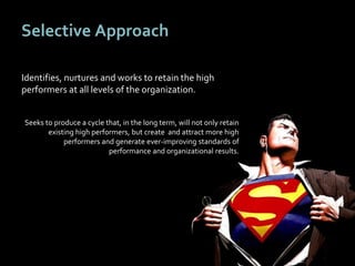 3737
Selective Approach
Identifies, nurtures and works to retain the high
performers at all levels of the organization.
Seeks to produce a cycle that, in the long term, will not only retain
existing high performers, but create and attract more high
performers and generate ever-improving standards of
performance and organizational results.
 