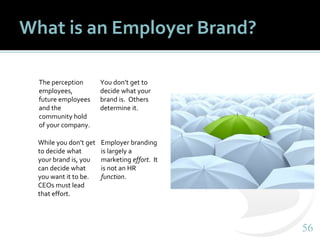 5656
What is an Employer Brand?
The perception
employees,
future employees
and the
community hold
of your company.
You don’t get to
decide what your
brand is. Others
determine it.
While you don’t get
to decide what
your brand is, you
can decide what
you want it to be.
CEOs must lead
that effort.
Employer branding
is largely a
marketing effort. It
is not an HR
function.
 