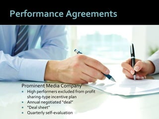 2424
Performance Agreements
Prominent Media Company
 High performers excluded from profit
sharing-type incentive plan
 Annual negotiated “deal”
 “Deal sheet”
 Quarterly self-evaluation
 