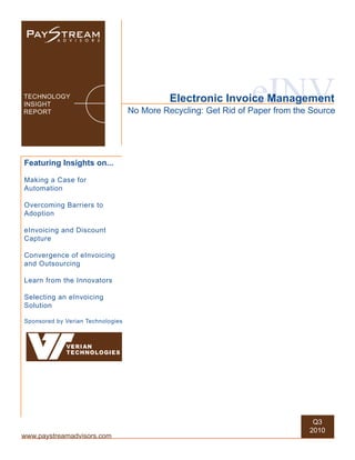 TECHNOLOGY
INSIGHT
REPORT
                                                                 eINV
                                             Electronic Invoice Management
                                   No More Recycling: Get Rid of Paper from the Source




Featuring Insights on...

Making a Case for
Automation

Overcoming Barriers to
Adoption

eInvoicing and Discount
Capture

Convergence of eInvoicing
and Outsourcing

Learn from the Innovators

Selecting an eInvoicing
Solution

Sponsored by Verian Technologies




                                                                                Q3
                                                                               2010
www.paystreamadvisors.com
 