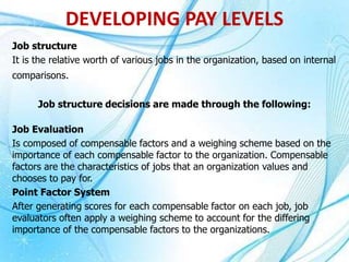 Job structure
It is the relative worth of various jobs in the organization, based on internal
comparisons.
Job structure decisions are made through the following:
Job Evaluation
Is composed of compensable factors and a weighing scheme based on the
importance of each compensable factor to the organization. Compensable
factors are the characteristics of jobs that an organization values and
chooses to pay for.
Point Factor System
After generating scores for each compensable factor on each job, job
evaluators often apply a weighing scheme to account for the differing
importance of the compensable factors to the organizations.
DEVELOPING PAY LEVELS
 