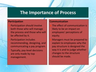 The Importance of Process
Participation
 Participation should involve
both those who will manage
the process and those who will
be affected by it.
 Participation includes
recommending, designing, and
communicating a pay program.
 Typically, pay-level decisions
are only made by top
management.
Communication
 The effect of communication is
likely to be an impact on
employees' perceptions of
equity.
 Managers must be prepared to
explain to employees why the
pay structure is designed the
way it is and to judge whether
changes to the structure
should be made.
 