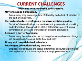 Problems with job-based pay structure.
May encourage bureaucracy
Bureaucracy may encourage lack of flexibility and a lack of initiative on
the part of employees.
Hierarchical nature reinforces a top down decision making.
Structure’s hierarchical nature reinforces a top down decision making
and information flow as well as status differentials-prevent taking
advantages of skills and knowledge of closet to production.
Becomes a barrier to change
Bureaucracy becomes a barrier to change because wholesale change to
job descriptions involves a lot to time and cost.
It may not reward desired behaviors.
Encourages promotion seeking behavior
Emphasis on job levels and status differentials encourages promotion-
seeking behavior but discourage lateral employee movement.
CURRENT CHALLENGES
 