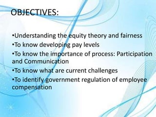 OBJECTIVES:
•Understanding the equity theory and fairness
•To know developing pay levels
•To know the importance of process: Participation
and Communication
•To know what are current challenges
•To identify government regulation of employee
compensation
 