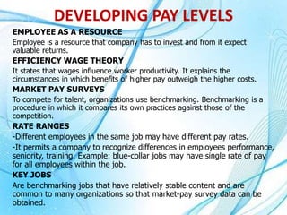 EMPLOYEE AS A RESOURCE
Employee is a resource that company has to invest and from it expect
valuable returns.
EFFICIENCY WAGE THEORY
It states that wages influence worker productivity. It explains the
circumstances in which benefits of higher pay outweigh the higher costs.
MARKET PAY SURVEYS
To compete for talent, organizations use benchmarking. Benchmarking is a
procedure in which it compares its own practices against those of the
competition.
RATE RANGES
-Different employees in the same job may have different pay rates.
-It permits a company to recognize differences in employees performance,
seniority, training. Example: blue-collar jobs may have single rate of pay
for all employees within the job.
KEY JOBS
Are benchmarking jobs that have relatively stable content and are
common to many organizations so that market-pay survey data can be
obtained.
DEVELOPING PAY LEVELS
 