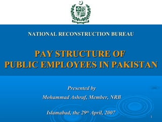 NATIONAL RECONSTRUCTION BUREAU


     PAY STRUCTURE OF
PUBLIC EMPLOYEES IN PAKISTAN

                  Presented by
        Mohammad Ashraf, Member, NRB

         Islamabad, the 29th April, 2007
                                           1
 