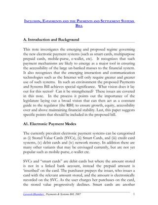 INCLUSION, E-PAYMENTS AND THE PAYMENTS AND SETTLEMENT SYSTEMS
                             BILL


A. Introduction and Background

This note investigates the emerging and proposed regime governing
the new electronic payment systems (such as smart cards, multipurpose
prepaid cards, mobile-purse, e-wallet, etc). It recognizes that such
payment mechanisms are likely to emerge as a major tool in ensuring
the accessibility of the large un-banked masses to the financial system.
It also recognizes that the emerging interaction and communication
technologies such as the Internet will only require greater and greater
use of such systems. In such an environment the proposed Payments
and Systems Bill achieves special significance. What vision does it lay
out for this sector? Can it be strengthened? These issues are covered
in this note. In the process it points out the importance of the
legislature laying out a broad vision that can then act as a constant
guide to the regulator (the RBI) to ensure growth, equity, accessibility
over and above maintaining financial stability. Last, this paper suggests
specific points that should be included in the proposed bill.

A1. Electronic Payment Modes

The currently prevalent electronic payment systems can be categorised
as (i) Stored Value Cards (SVCs), (ii) Smart Cards, and (iii) credit card
systems, (v) debit cards and (iv) network money. In addition there are
many other variants that may be envisaged currently, but are not yet
popular such as mobile-purse, e-wallet etc.

SVCs and “smart cards” are debit cards but where the amount stored
is not in a linked bank account, instead the prepaid amount is
‘inscribed’ on the card. The purchaser prepays the issuer, who issues a
card with the relevant amount stored, and the amount is electronically
recorded on the SVC. As the user charges her purchases on the card,
the stored value progressively declines. Smart cards are another

Laveesh Bhandari: Payments & Systems Bill, 2007                        1
 