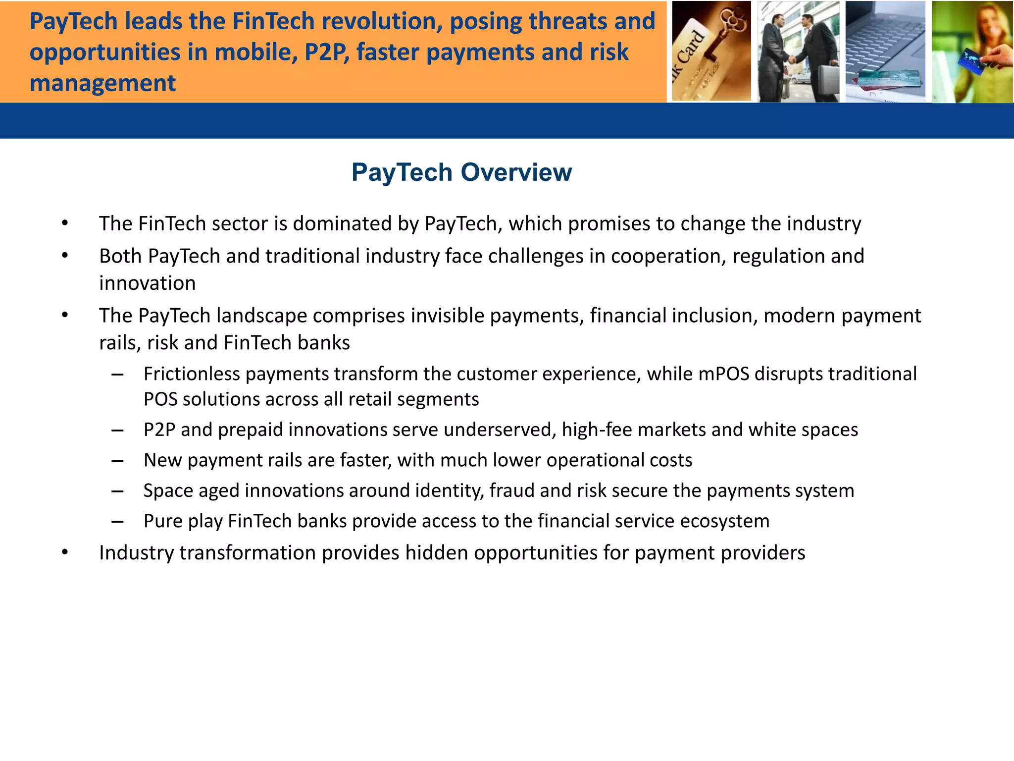 • The FinTech sector is dominated by PayTech, which promises to change the industry
• Both PayTech and traditional industry face challenges in cooperation, regulation and
innovation
• The PayTech landscape comprises invisible payments, financial inclusion, modern payment
rails, risk and FinTech banks
– Frictionless payments transform the customer experience, while mPOS disrupts traditional
POS solutions across all retail segments
– P2P and prepaid innovations serve underserved, high-fee markets and white spaces
– New payment rails are faster, with much lower operational costs
– Space aged innovations around identity, fraud and risk secure the payments system
– Pure play FinTech banks provide access to the financial service ecosystem
• Industry transformation provides hidden opportunities for payment providers
PayTech leads the FinTech revolution, posing threats and
opportunities in mobile, P2P, faster payments and risk
management
PayTech Overview
 