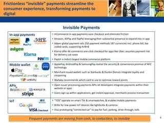 Frictionless “invisible” payments streamline the
consumer experience, transforming payments to
digital
In-app payments • mCommerce in-app payments ease checkout and eliminate friction
• Amazon, AliPay and PayPal leveraging their substantial presence to expand into in-app
• Adyen global payment rails 250 payment methods 187 currencies incl. phone bill, bar
coded cards, supporting AirBnB
• Klarna offer M-commerce one-click checkout for apps like Uber, assumes payment risk
for delivery use cases
• Paytm is India’s largest mobile commerce platform
Mobile wallet • ApplePay, AndroidPay & SamsungPay realize the security & convenience promise of NFC
technology
• Merchant issued wallets such as Starbucks & Dunkin Donuts integrate loyalty and
couponing
• Wallaby recommends which card to use to optimize reward points
APIs • Open issuer processing payments APIs let developers integrate payments within their
website or apps
• Users sign up within applications, get instant approval, merchants process transaction
IoT • “TOS” operate on smart TVs & smartwatches, & enables mobile payments
• Brillo for low-power IoT devices like lightbulbs & cameras
• Visa prototyping “connected car” to pay for fuel, parking, drive-through, tolls
Invisible Payments
8Frequent payments are moving from cash, to contactless, to invisible
 