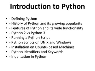Introduction to Python
• - Defining Python
• - History of Python and its growing popularity
• - Features of Python and its wide functionality
• - Python 2 vs Python 3
• - Running a Python Script
• - Python Scripts on UNIX and Windows
• - Installation on Ubuntu-based Machines
• - Python Identifiers and Keywords
• - Indentation in Python
 