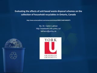  
Evaluating the effects of unit based waste disposal schemes on the
collection of household recyclables in Ontario, Canada
http://www.sciencedirect.com/science/article/pii/S0921344914002675
By: Dr. Calvin Lakhan
http://wastewiki.info.yorku.ca/
lakhanc@yorku.ca
 