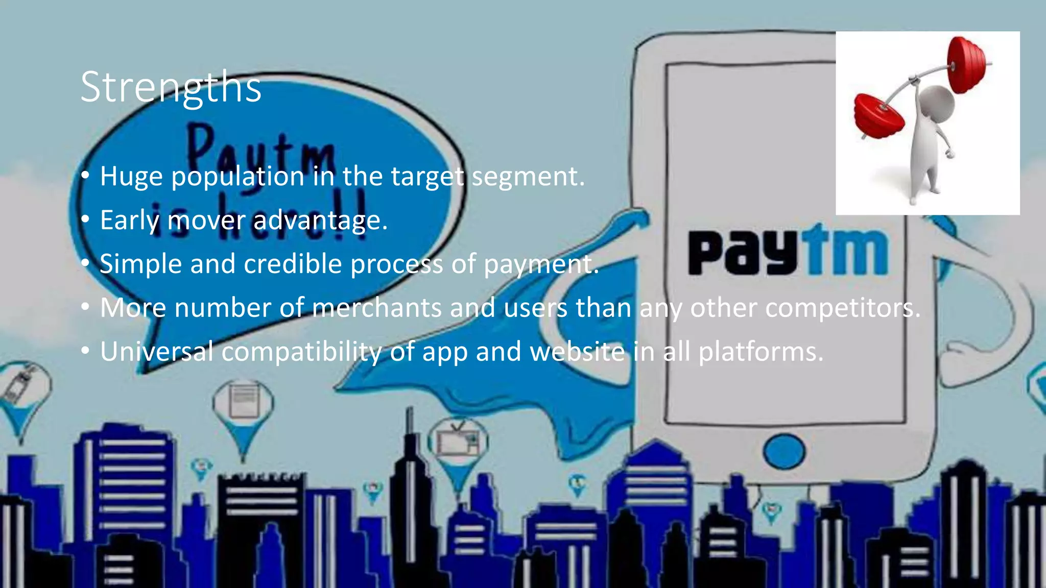 Strengths
• Huge population in the target segment.
• Early mover advantage.
• Simple and credible process of payment.
• More number of merchants and users than any other competitors.
• Universal compatibility of app and website in all platforms.
 