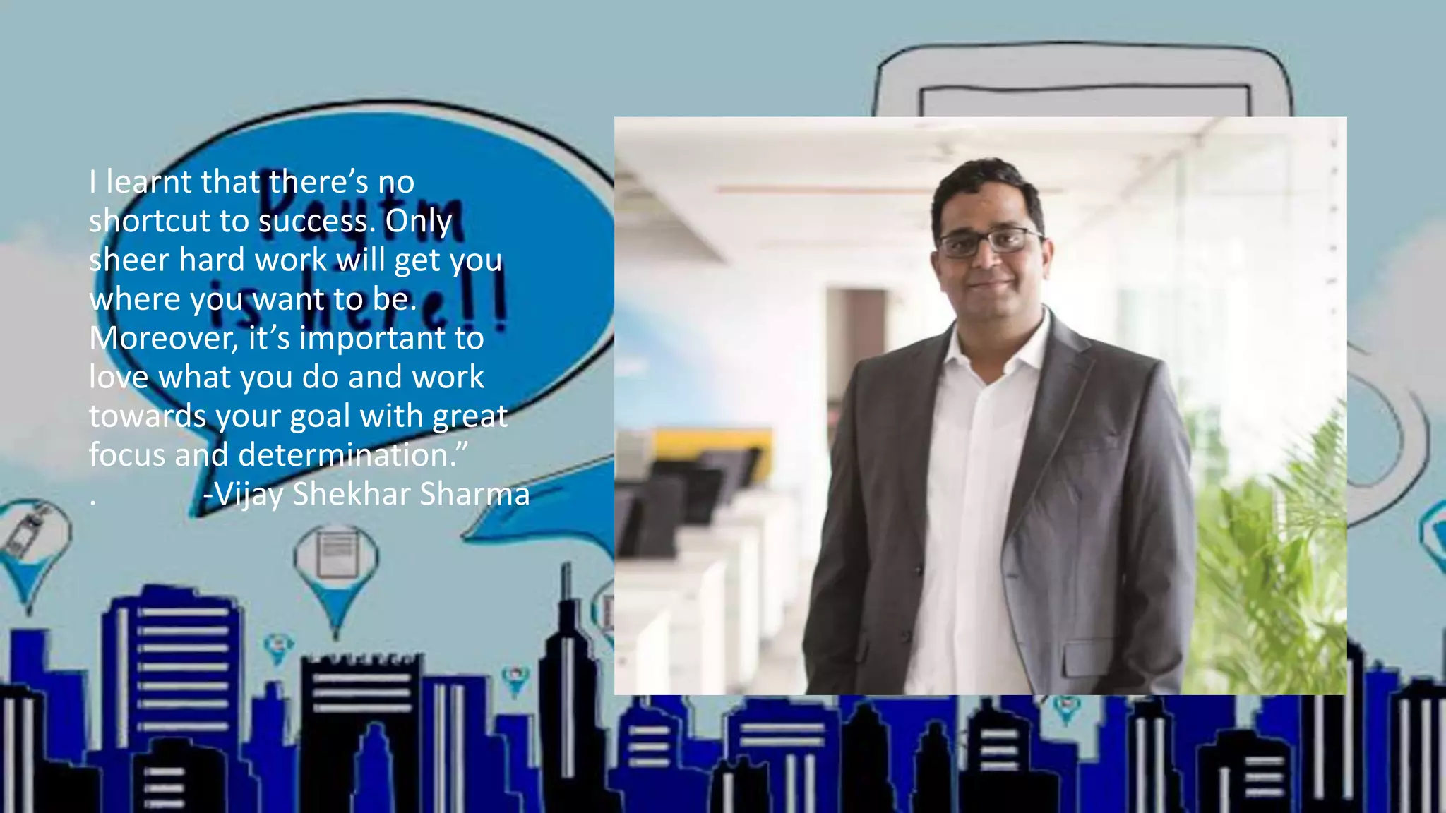 I learnt that there’s no
shortcut to success. Only
sheer hard work will get you
where you want to be.
Moreover, it’s important to
love what you do and work
towards your goal with great
focus and determination.”
. -Vijay Shekhar Sharma
 
