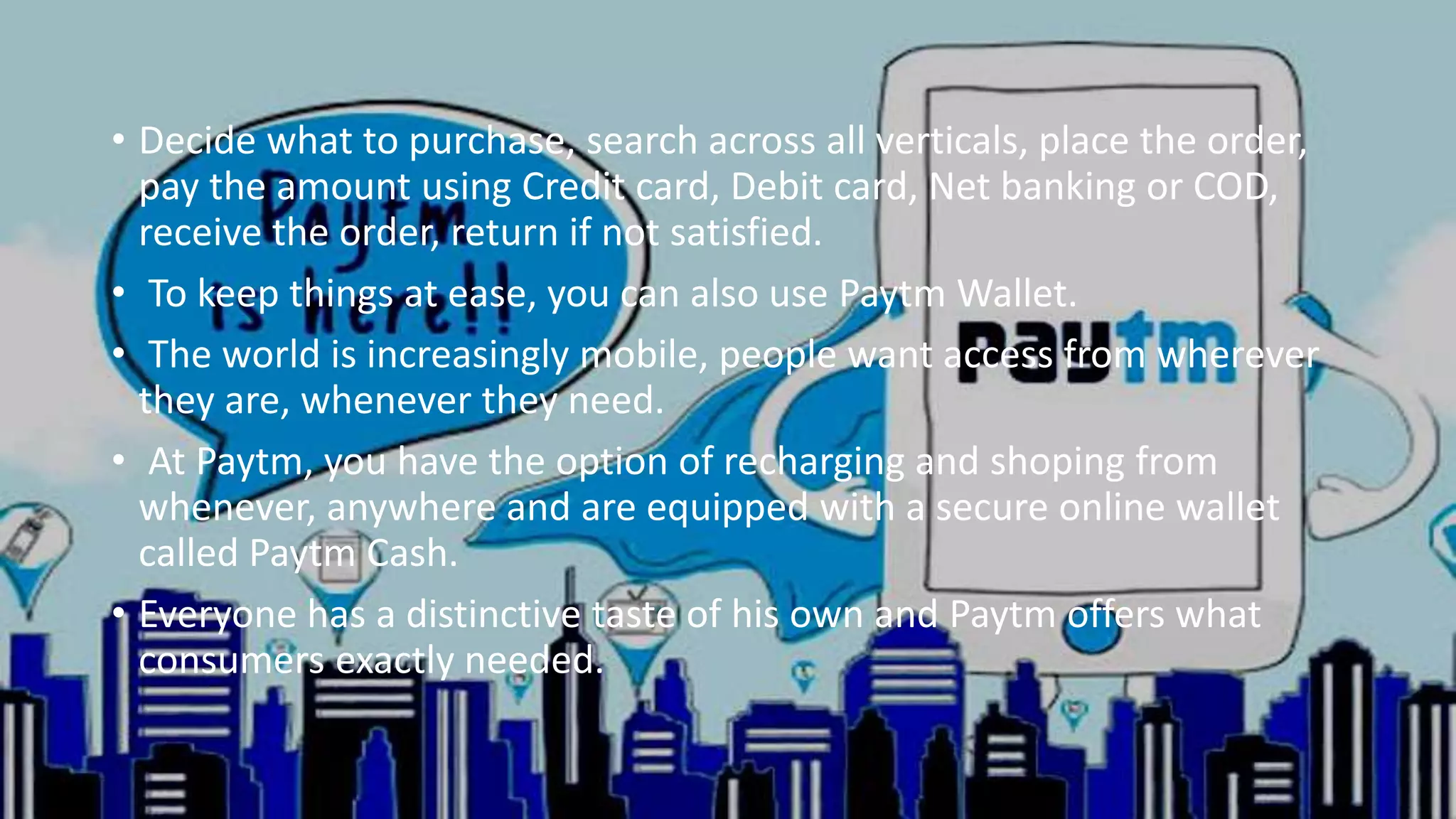 • Decide what to purchase, search across all verticals, place the order,
pay the amount using Credit card, Debit card, Net banking or COD,
receive the order, return if not satisfied.
• To keep things at ease, you can also use Paytm Wallet.
• The world is increasingly mobile, people want access from wherever
they are, whenever they need.
• At Paytm, you have the option of recharging and shoping from
whenever, anywhere and are equipped with a secure online wallet
called Paytm Cash.
• Everyone has a distinctive taste of his own and Paytm offers what
consumers exactly needed.
 