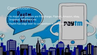 Competition
• Its major competitors are Freecharge, Flipkart, Amazon, ebay,
Snapdeal, Mobikwik etc
• Paytm has edge over its competitors in many aspects.
 