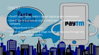 ONE97
• One97 runs Paytm, India’s largest digital goods marketplace .
• One97 Communications Ltd. is India’s leading mobile internet
company.
• Headquartered in New Delhi.
• One97 also invests in early stage mobile companies through the
One97 Mobility Fund (OMF).
 
