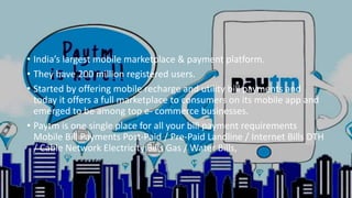 • India’s largest mobile marketplace & payment platform.
• They have 200 million registered users.
• Started by offering mobile recharge and utility bill payments and
today it offers a full marketplace to consumers on its mobile app and
emerged to be among top e- commerce businesses.
• Paytm is one single place for all your bill payment requirements
Mobile Bill Payments Post-Paid / Pre-Paid Landline / Internet Bills DTH
/ Cable Network Electricity Bills Gas / Water Bills,
 