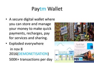 Paytm Wallet
• A secure digital wallet where
you can store and manage
your money to make quick
payments, recharges, pay
for services and sharing.
• Exploded everywhere
in nov 8
2016(DEMONETISATION)
500K+ transactions per day