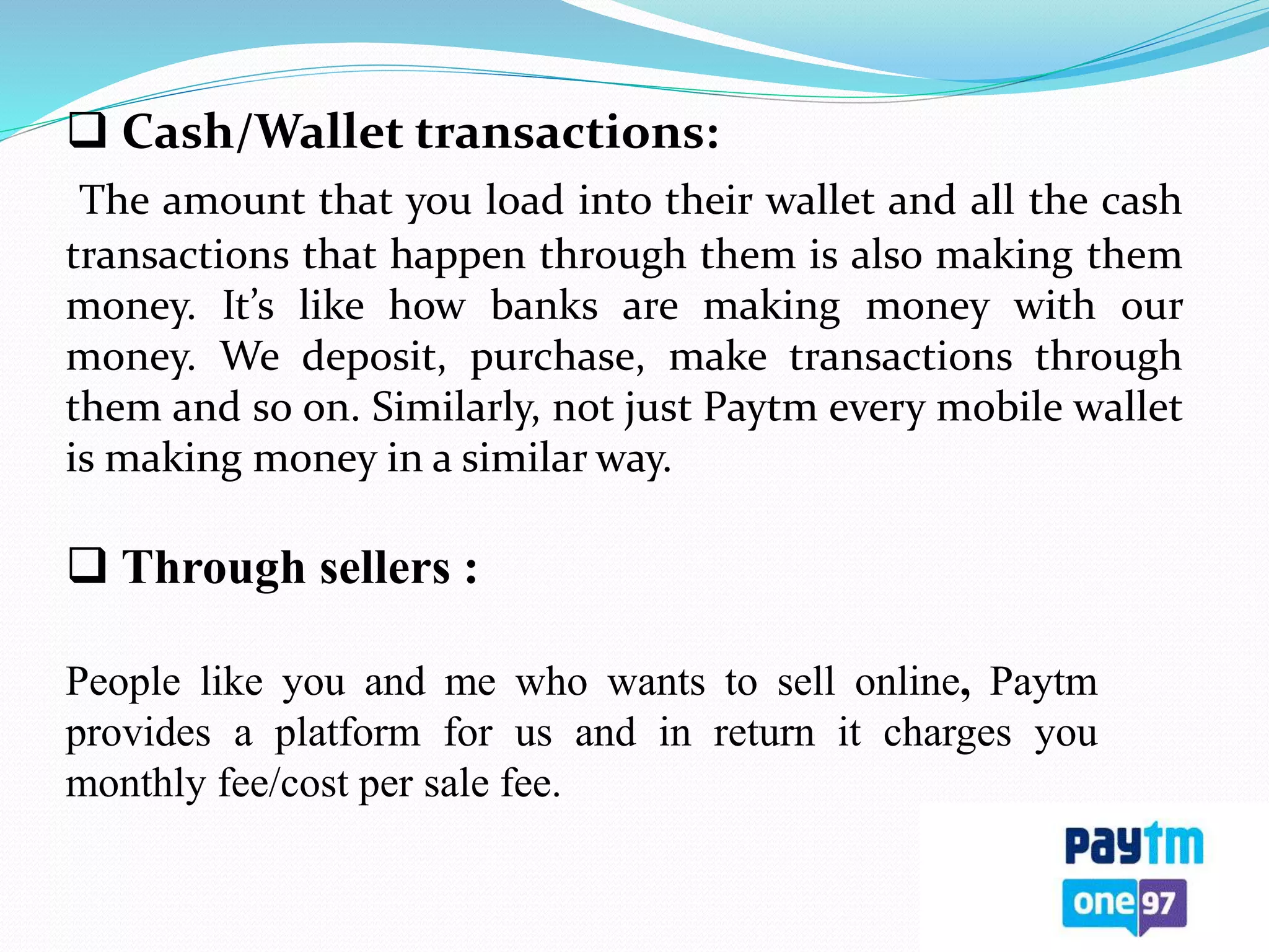  Cash/Wallet transactions:
The amount that you load into their wallet and all the cash
transactions that happen through them is also making them
money. It’s like how banks are making money with our
money. We deposit, purchase, make transactions through
them and so on. Similarly, not just Paytm every mobile wallet
is making money in a similar way.
 Through sellers :
People like you and me who wants to sell online, Paytm
provides a platform for us and in return it charges you
monthly fee/cost per sale fee.
 