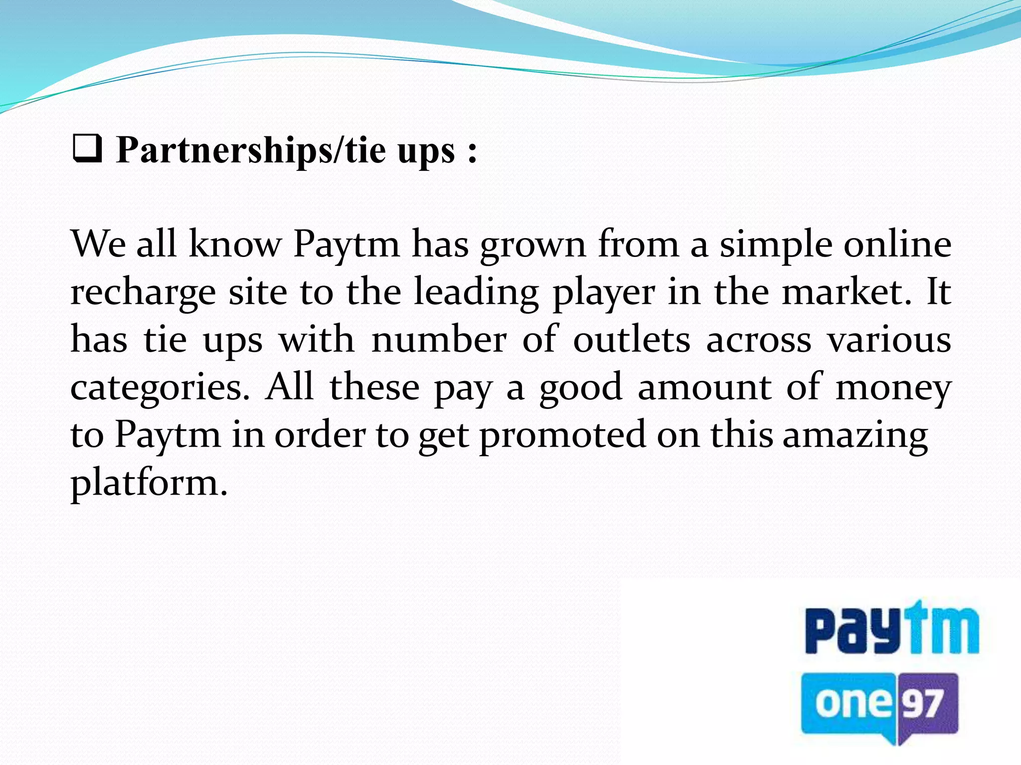  Partnerships/tie ups :
We all know Paytm has grown from a simple online
recharge site to the leading player in the market. It
has tie ups with number of outlets across various
categories. All these pay a good amount of money
to Paytm in order to get promoted on this amazing
platform.
 