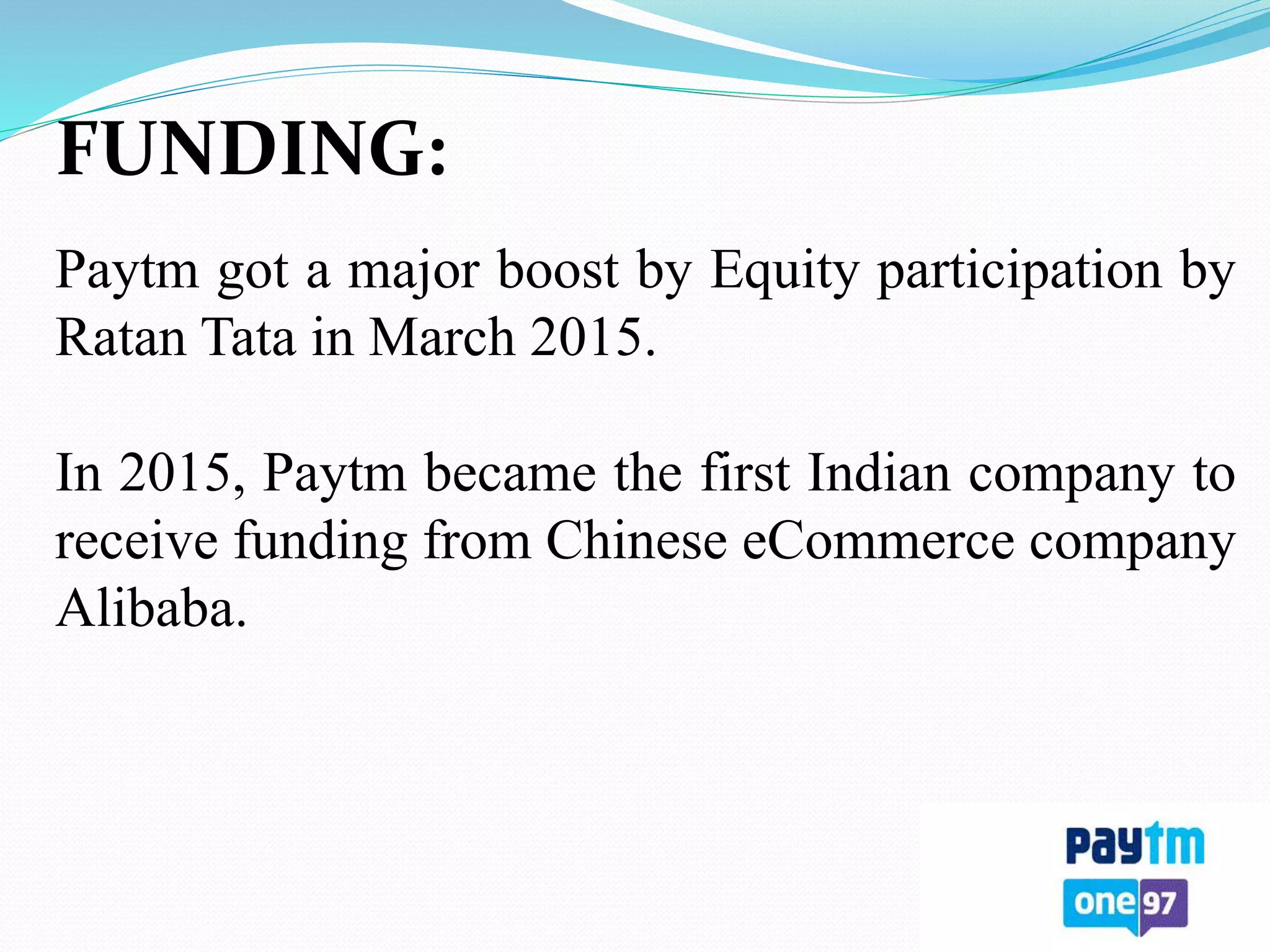 FUNDING:
Paytm got a major boost by Equity participation by
Ratan Tata in March 2015.
In 2015, Paytm became the first Indian company to
receive funding from Chinese eCommerce company
Alibaba.
 