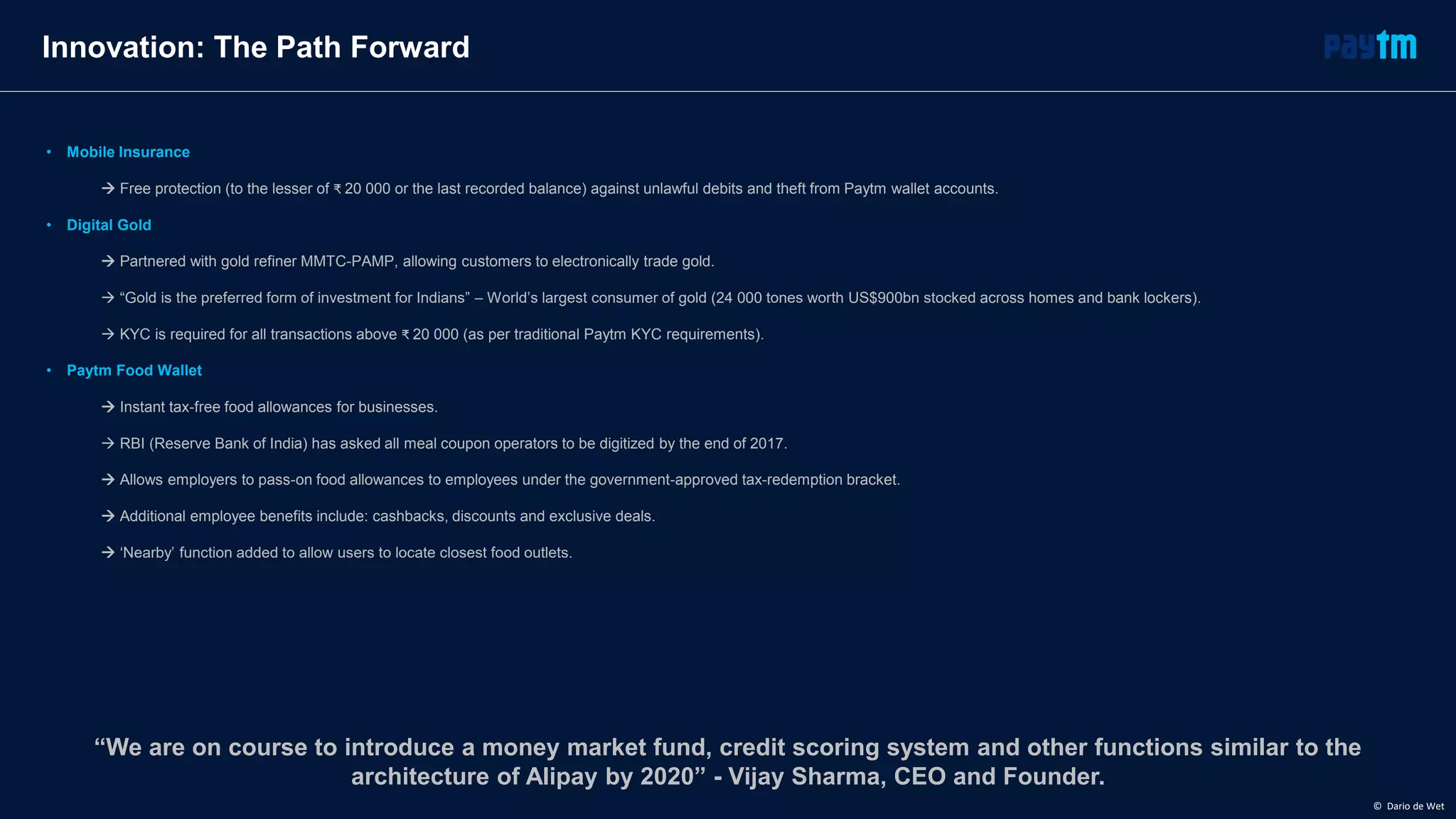 • Mobile Insurance
 Free protection (to the lesser of ₹ 20 000 or the last recorded balance) against unlawful debits and theft from Paytm wallet accounts.
• Digital Gold
 Partnered with gold refiner MMTC-PAMP, allowing customers to electronically trade gold.
 “Gold is the preferred form of investment for Indians” – World’s largest consumer of gold (24 000 tones worth US$900bn stocked across homes and bank lockers).
 KYC is required for all transactions above ₹ 20 000 (as per traditional Paytm KYC requirements).
• Paytm Food Wallet
 Instant tax-free food allowances for businesses.
 RBI (Reserve Bank of India) has asked all meal coupon operators to be digitized by the end of 2017.
 Allows employers to pass-on food allowances to employees under the government-approved tax-redemption bracket.
 Additional employee benefits include: cashbacks, discounts and exclusive deals.
 ‘Nearby’ function added to allow users to locate closest food outlets.
Innovation: The Path Forward
“We are on course to introduce a money market fund, credit scoring system and other functions similar to the
architecture of Alipay by 2020” - Vijay Sharma, CEO and Founder.
© Dario de Wet
 