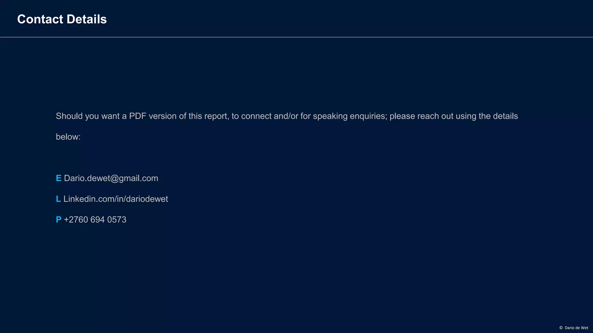 Contact Details
Should you want a PDF version of this report, to connect and/or for speaking enquiries; please reach out using the details
below:
E Dario.dewet@gmail.com
L Linkedin.com/in/dariodewet
P +2760 694 0573
© Dario de Wet
 