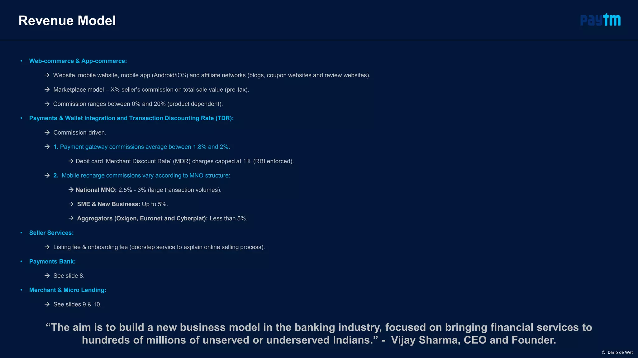 • Web-commerce & App-commerce:
 Website, mobile website, mobile app (Android/iOS) and affiliate networks (blogs, coupon websites and review websites).
 Marketplace model – X% seller’s commission on total sale value (pre-tax).
 Commission ranges between 0% and 20% (product dependent).
• Payments & Wallet Integration and Transaction Discounting Rate (TDR):
 Commission-driven.
 1. Payment gateway commissions average between 1.8% and 2%.
 Debit card ‘Merchant Discount Rate’ (MDR) charges capped at 1% (RBI enforced).
 2. Mobile recharge commissions vary according to MNO structure:
 National MNO: 2.5% - 3% (large transaction volumes).
 SME & New Business: Up to 5%.
 Aggregators (Oxigen, Euronet and Cyberplat): Less than 5%.
• Seller Services:
 Listing fee & onboarding fee (doorstep service to explain online selling process).
• Payments Bank:
 See slide 8.
• Merchant & Micro Lending:
 See slides 9 & 10.
Revenue Model
“The aim is to build a new business model in the banking industry, focused on bringing financial services to
hundreds of millions of unserved or underserved Indians.” - Vijay Sharma, CEO and Founder.
© Dario de Wet
 