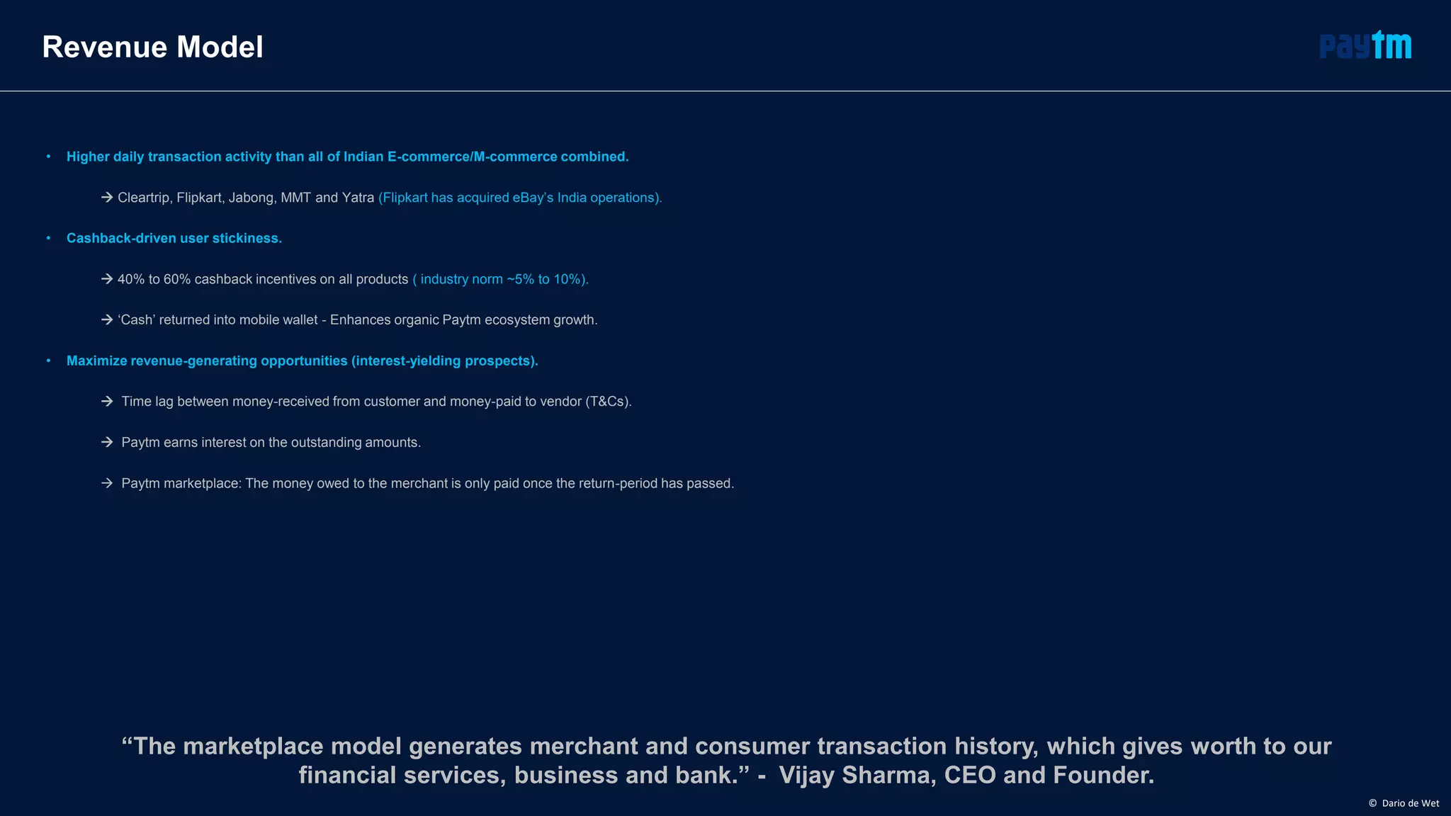 • Higher daily transaction activity than all of Indian E-commerce/M-commerce combined.
 Cleartrip, Flipkart, Jabong, MMT and Yatra (Flipkart has acquired eBay’s India operations).
• Cashback-driven user stickiness.
 40% to 60% cashback incentives on all products ( industry norm ~5% to 10%).
 ‘Cash’ returned into mobile wallet - Enhances organic Paytm ecosystem growth.
• Maximize revenue-generating opportunities (interest-yielding prospects).
 Time lag between money-received from customer and money-paid to vendor (T&Cs).
 Paytm earns interest on the outstanding amounts.
 Paytm marketplace: The money owed to the merchant is only paid once the return-period has passed.
Revenue Model
“The marketplace model generates merchant and consumer transaction history, which gives worth to our
financial services, business and bank.” - Vijay Sharma, CEO and Founder.
© Dario de Wet
 