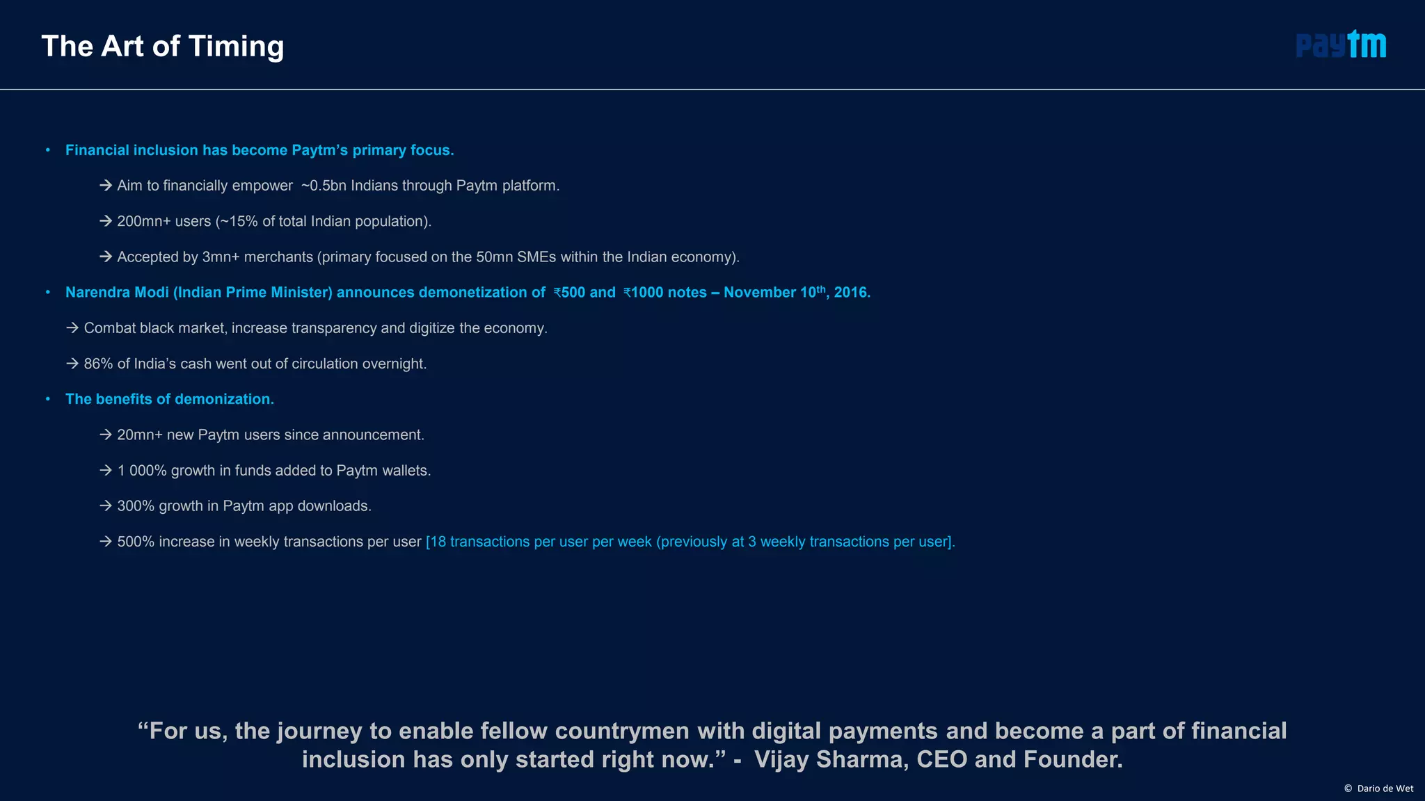 The Art of Timing
• Financial inclusion has become Paytm’s primary focus.
 Aim to financially empower ~0.5bn Indians through Paytm platform.
 200mn+ users (~15% of total Indian population).
 Accepted by 3mn+ merchants (primary focused on the 50mn SMEs within the Indian economy).
• Narendra Modi (Indian Prime Minister) announces demonetization of ₹500 and ₹1000 notes – November 10th, 2016.
 Combat black market, increase transparency and digitize the economy.
 86% of India’s cash went out of circulation overnight.
• The benefits of demonization.
 20mn+ new Paytm users since announcement.
 1 000% growth in funds added to Paytm wallets.
 300% growth in Paytm app downloads.
 500% increase in weekly transactions per user [18 transactions per user per week (previously at 3 weekly transactions per user].
“For us, the journey to enable fellow countrymen with digital payments and become a part of financial
inclusion has only started right now.” - Vijay Sharma, CEO and Founder.
© Dario de Wet
 