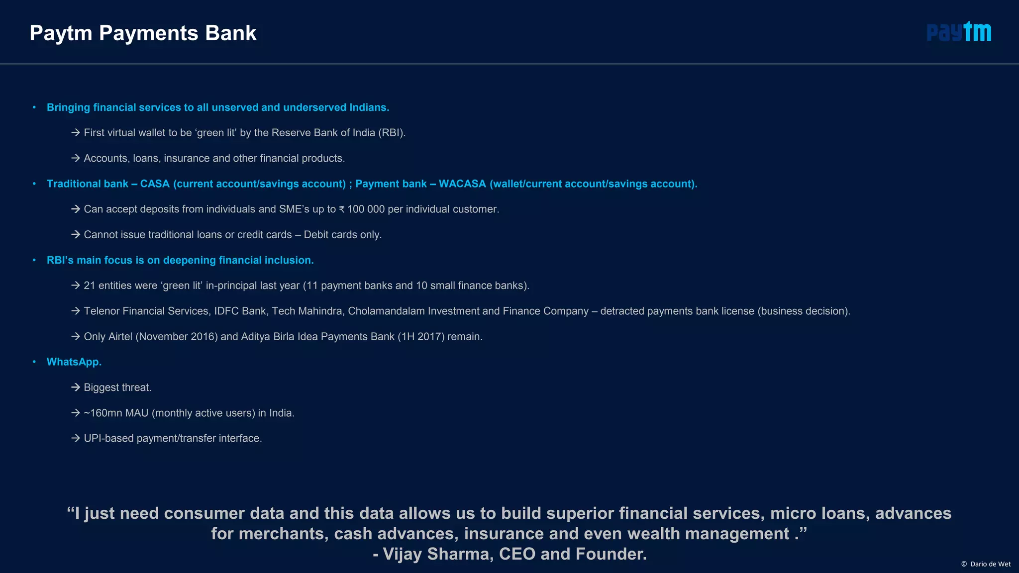 Paytm Payments Bank
• Bringing financial services to all unserved and underserved Indians.
 First virtual wallet to be ‘green lit’ by the Reserve Bank of India (RBI).
 Accounts, loans, insurance and other financial products.
• Traditional bank – CASA (current account/savings account) ; Payment bank – WACASA (wallet/current account/savings account).
 Can accept deposits from individuals and SME’s up to ₹ 100 000 per individual customer.
 Cannot issue traditional loans or credit cards – Debit cards only.
• RBI’s main focus is on deepening financial inclusion.
 21 entities were ‘green lit’ in-principal last year (11 payment banks and 10 small finance banks).
 Telenor Financial Services, IDFC Bank, Tech Mahindra, Cholamandalam Investment and Finance Company – detracted payments bank license (business decision).
 Only Airtel (November 2016) and Aditya Birla Idea Payments Bank (1H 2017) remain.
• WhatsApp.
 Biggest threat.
 ~160mn MAU (monthly active users) in India.
 UPI-based payment/transfer interface.
“I just need consumer data and this data allows us to build superior financial services, micro loans, advances
for merchants, cash advances, insurance and even wealth management .”
- Vijay Sharma, CEO and Founder. © Dario de Wet
 