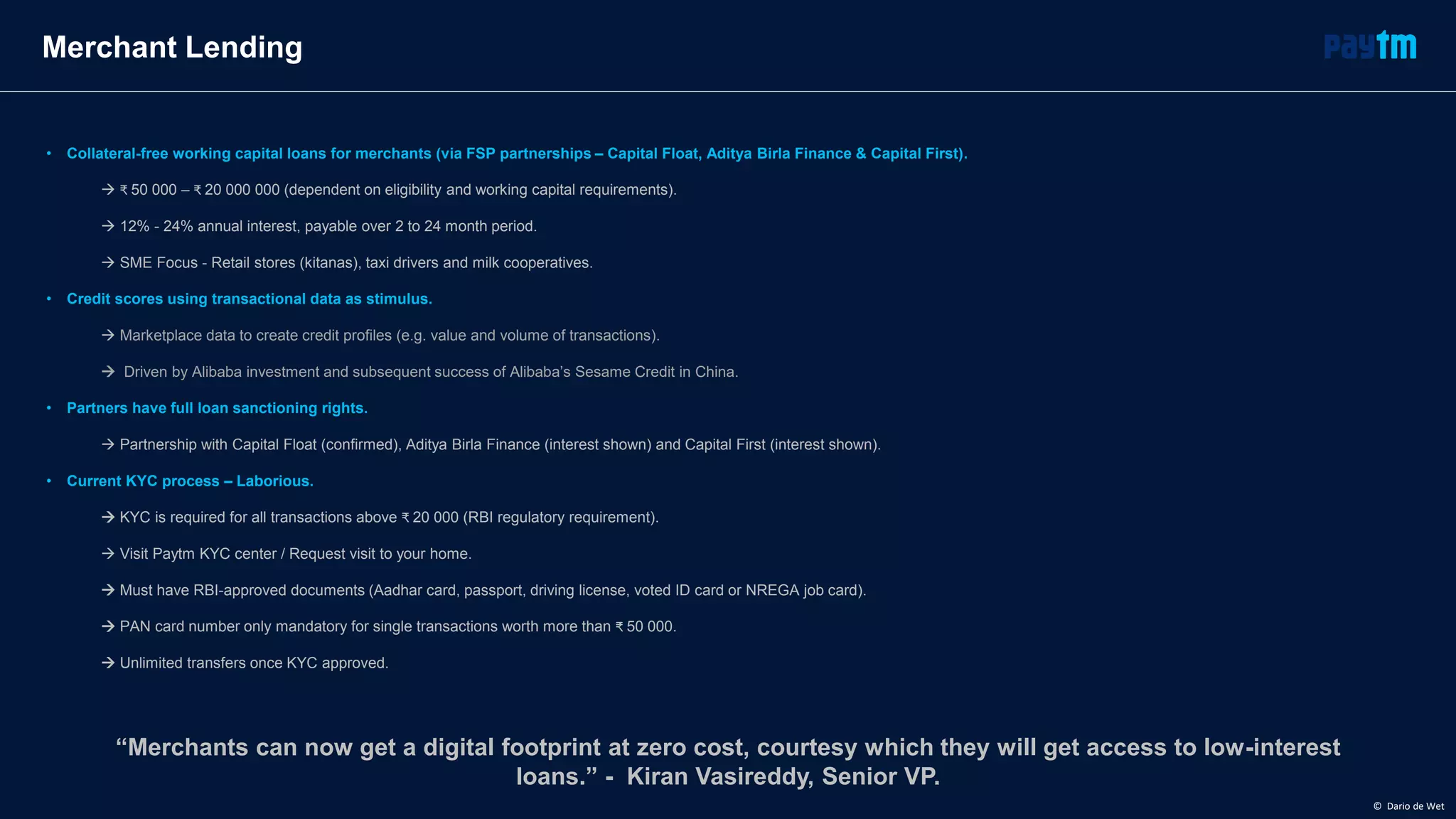“Merchants can now get a digital footprint at zero cost, courtesy which they will get access to low-interest
loans.” - Kiran Vasireddy, Senior VP.
Merchant Lending
• Collateral-free working capital loans for merchants (via FSP partnerships – Capital Float, Aditya Birla Finance & Capital First).
 ₹ 50 000 – ₹ 20 000 000 (dependent on eligibility and working capital requirements).
 12% - 24% annual interest, payable over 2 to 24 month period.
 SME Focus - Retail stores (kitanas), taxi drivers and milk cooperatives.
• Credit scores using transactional data as stimulus.
 Marketplace data to create credit profiles (e.g. value and volume of transactions).
 Driven by Alibaba investment and subsequent success of Alibaba’s Sesame Credit in China.
• Partners have full loan sanctioning rights.
 Partnership with Capital Float (confirmed), Aditya Birla Finance (interest shown) and Capital First (interest shown).
• Current KYC process – Laborious.
 KYC is required for all transactions above ₹ 20 000 (RBI regulatory requirement).
 Visit Paytm KYC center / Request visit to your home.
 Must have RBI-approved documents (Aadhar card, passport, driving license, voted ID card or NREGA job card).
 PAN card number only mandatory for single transactions worth more than ₹ 50 000.
 Unlimited transfers once KYC approved.
© Dario de Wet
 