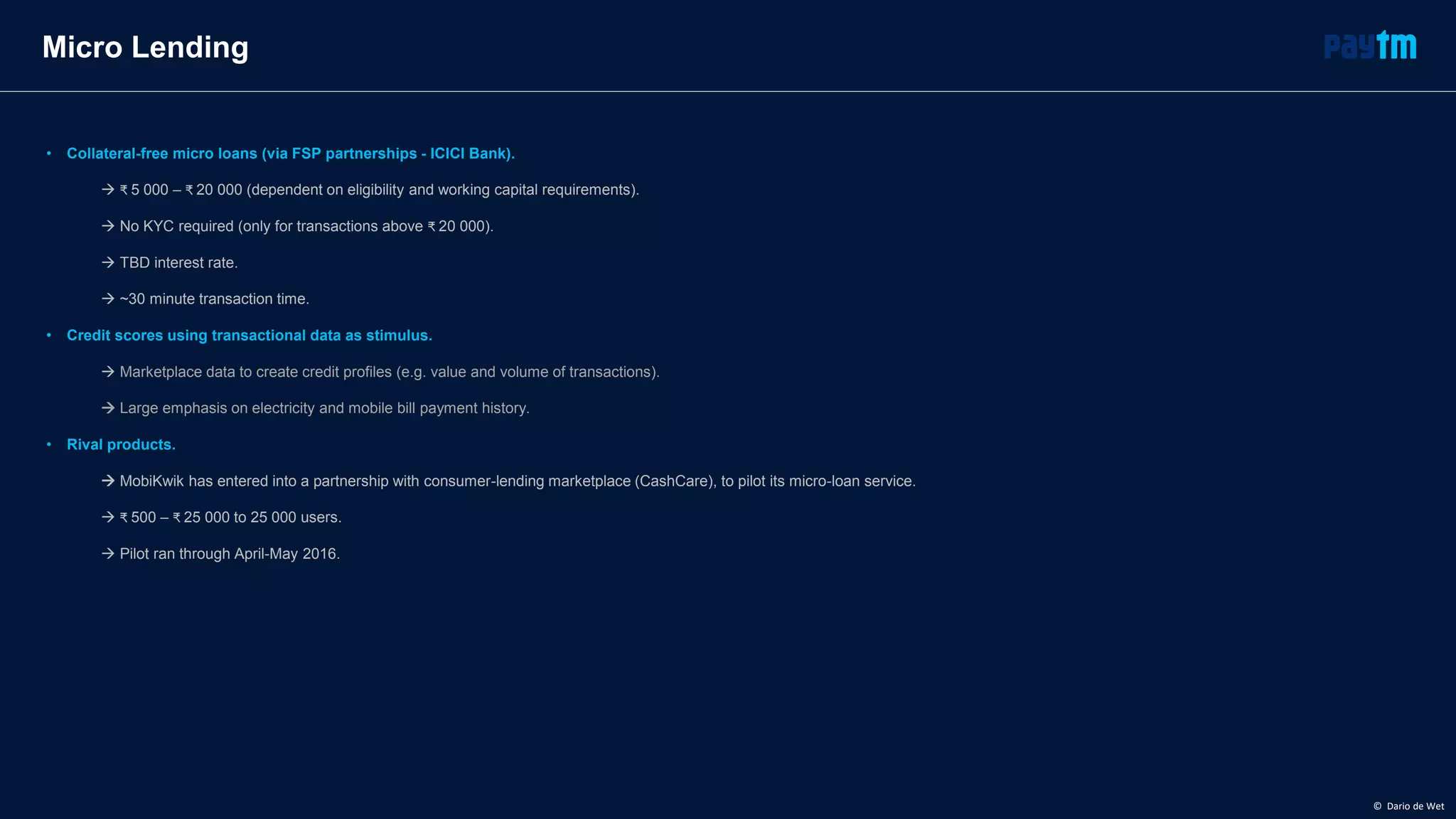 Micro Lending
• Collateral-free micro loans (via FSP partnerships - ICICI Bank).
 ₹ 5 000 – ₹ 20 000 (dependent on eligibility and working capital requirements).
 No KYC required (only for transactions above ₹ 20 000).
 TBD interest rate.
 ~30 minute transaction time.
• Credit scores using transactional data as stimulus.
 Marketplace data to create credit profiles (e.g. value and volume of transactions).
 Large emphasis on electricity and mobile bill payment history.
• Rival products.
 MobiKwik has entered into a partnership with consumer-lending marketplace (CashCare), to pilot its micro-loan service.
 ₹ 500 – ₹ 25 000 to 25 000 users.
 Pilot ran through April-May 2016.
© Dario de Wet
 