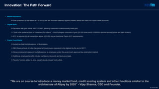 • Mobile Insurance
 Free protection (to the lesser of ₹ 20 000 or the last recorded balance) against unlawful debits and theft from Paytm wallet accounts.
• Digital Gold
 Partnered with gold refiner MMTC-PAMP, allowing customers to electronically trade gold.
 “Gold is the preferred form of investment for Indians” – World’s largest consumer of gold (24 000 tones worth US$900bn stocked across homes and bank lockers).
 KYC is required for all transactions above ₹ 20 000 (as per traditional Paytm KYC requirements).
• Paytm Food Wallet
 Instant tax-free food allowances for businesses.
 RBI (Reserve Bank of India) has asked all meal coupon operators to be digitized by the end of 2017.
 Allows employers to pass-on food allowances to employees under the government-approved tax-redemption bracket.
 Additional employee benefits include: cashbacks, discounts and exclusive deals.
 ‘Nearby’ function added to allow users to locate closest food outlets.
Innovation: The Path Forward
“We are on course to introduce a money market fund, credit scoring system and other functions similar to the
architecture of Alipay by 2020” - Vijay Sharma, CEO and Founder.
© Dario de Wet
 