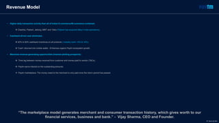 • Higher daily transaction activity than all of Indian E-commerce/M-commerce combined.
 Cleartrip, Flipkart, Jabong, MMT and Yatra (Flipkart has acquired eBay’s India operations).
• Cashback-driven user stickiness.
 40% to 60% cashback incentives on all products ( industry norm ~5% to 10%).
 ‘Cash’ returned into mobile wallet - Enhances organic Paytm ecosystem growth.
• Maximize revenue-generating opportunities (interest-yielding prospects).
 Time lag between money-received from customer and money-paid to vendor (T&Cs).
 Paytm earns interest on the outstanding amounts.
 Paytm marketplace: The money owed to the merchant is only paid once the return-period has passed.
Revenue Model
“The marketplace model generates merchant and consumer transaction history, which gives worth to our
financial services, business and bank.” - Vijay Sharma, CEO and Founder.
© Dario de Wet
 