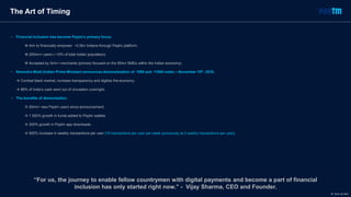 The Art of Timing
• Financial inclusion has become Paytm’s primary focus.
 Aim to financially empower ~0.5bn Indians through Paytm platform.
 200mn+ users (~15% of total Indian population).
 Accepted by 3mn+ merchants (primary focused on the 50mn SMEs within the Indian economy).
• Narendra Modi (Indian Prime Minister) announces demonetization of ₹500 and ₹1000 notes – November 10th, 2016.
 Combat black market, increase transparency and digitize the economy.
 86% of India’s cash went out of circulation overnight.
• The benefits of demonization.
 20mn+ new Paytm users since announcement.
 1 000% growth in funds added to Paytm wallets.
 300% growth in Paytm app downloads.
 500% increase in weekly transactions per user [18 transactions per user per week (previously at 3 weekly transactions per user].
“For us, the journey to enable fellow countrymen with digital payments and become a part of financial
inclusion has only started right now.” - Vijay Sharma, CEO and Founder.
© Dario de Wet
 
