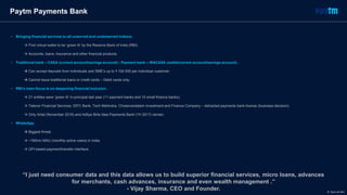 Paytm Payments Bank
• Bringing financial services to all unserved and underserved Indians.
 First virtual wallet to be ‘green lit’ by the Reserve Bank of India (RBI).
 Accounts, loans, insurance and other financial products.
• Traditional bank – CASA (current account/savings account) ; Payment bank – WACASA (wallet/current account/savings account).
 Can accept deposits from individuals and SME’s up to ₹ 100 000 per individual customer.
 Cannot issue traditional loans or credit cards – Debit cards only.
• RBI’s main focus is on deepening financial inclusion.
 21 entities were ‘green lit’ in-principal last year (11 payment banks and 10 small finance banks).
 Telenor Financial Services, IDFC Bank, Tech Mahindra, Cholamandalam Investment and Finance Company – detracted payments bank license (business decision).
 Only Airtel (November 2016) and Aditya Birla Idea Payments Bank (1H 2017) remain.
• WhatsApp.
 Biggest threat.
 ~160mn MAU (monthly active users) in India.
 UPI-based payment/transfer interface.
“I just need consumer data and this data allows us to build superior financial services, micro loans, advances
for merchants, cash advances, insurance and even wealth management .”
- Vijay Sharma, CEO and Founder. © Dario de Wet
 