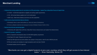 “Merchants can now get a digital footprint at zero cost, courtesy which they will get access to low-interest
loans.” - Kiran Vasireddy, Senior VP.
Merchant Lending
• Collateral-free working capital loans for merchants (via FSP partnerships – Capital Float, Aditya Birla Finance & Capital First).
 ₹ 50 000 – ₹ 20 000 000 (dependent on eligibility and working capital requirements).
 12% - 24% annual interest, payable over 2 to 24 month period.
 SME Focus - Retail stores (kitanas), taxi drivers and milk cooperatives.
• Credit scores using transactional data as stimulus.
 Marketplace data to create credit profiles (e.g. value and volume of transactions).
 Driven by Alibaba investment and subsequent success of Alibaba’s Sesame Credit in China.
• Partners have full loan sanctioning rights.
 Partnership with Capital Float (confirmed), Aditya Birla Finance (interest shown) and Capital First (interest shown).
• Current KYC process – Laborious.
 KYC is required for all transactions above ₹ 20 000 (RBI regulatory requirement).
 Visit Paytm KYC center / Request visit to your home.
 Must have RBI-approved documents (Aadhar card, passport, driving license, voted ID card or NREGA job card).
 PAN card number only mandatory for single transactions worth more than ₹ 50 000.
 Unlimited transfers once KYC approved.
© Dario de Wet
 