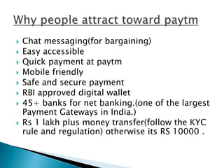  Chat messaging(for bargaining)
 Easy accessible
 Quick payment at paytm
 Mobile friendly
 Safe and secure payment
 RBI approved digital wallet
 45+ banks for net banking.(one of the largest
Payment Gateways in India.)
 Rs 1 lakh plus money transfer(follow the KYC
rule and regulation) otherwise its RS 10000 .
 