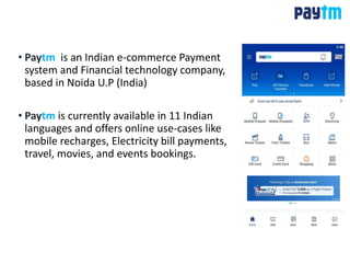 • Paytm is an Indian e-commerce Payment
system and Financial technology company,
based in Noida U.P (India)
• Paytm is currently available in 11 Indian
languages and offers online use-cases like
mobile recharges, Electricity bill payments,
travel, movies, and events bookings.
 