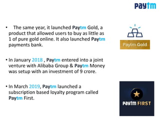 • The same year, it launched Paytm Gold, a
product that allowed users to buy as little as
1 of pure gold online. It also launched Paytm
payments bank.
• In January 2018 , Paytm entered into a joint
venture with Alibaba Group & Paytm Money
was setup with an investment of 9 crore.
• In March 2019, Paytm launched a
subscription based loyalty program called
Paytm First.
 