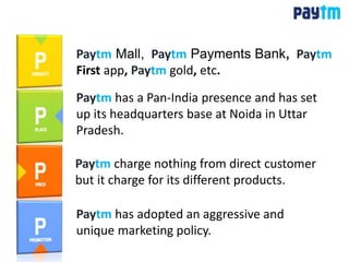 Paytm Mall, Paytm Payments Bank, Paytm
First app, Paytm gold, etc.
Paytm charge nothing from direct customer
but it charge for its different products.
Paytm has a Pan-India presence and has set
up its headquarters base at Noida in Uttar
Pradesh.
Paytm has adopted an aggressive and
unique marketing policy.
 