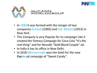 • In 1930 It was formed with the merger of two
companies Erickson(1902) and H.K. McCann(1912) In
New York.
• This Company is very Popular for its campaign Like it
created the Famous Campaign for Coca-Cola “It’s the
real thing” and for Nescafe “Gold Blend Couple” ad.
• In India it has its office in New Delhi.
• In 2018 McCann India won the Gold For the new
Paytm ad campaign of “Sweet Candy”.
 